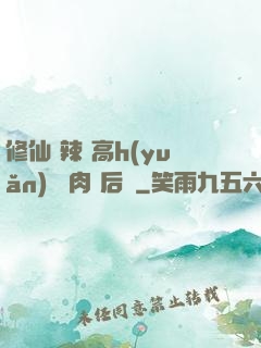 修仙 辣 高h(yuǎn) 濃肉 后宮